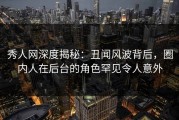 秀人网深度揭秘：丑闻风波背后，圈内人在后台的角色罕见令人意外