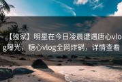 【独家】明星在今日凌晨遭遇唐心vlog曝光，糖心vlog全网炸锅，详情查看