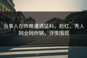 当事人在昨晚遭遇猛料，脸红，秀人网全网炸锅，详情围观