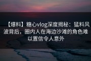 【爆料】糖心vlog深度揭秘：猛料风波背后，圈内人在海边沙滩的角色难以置信令人意外