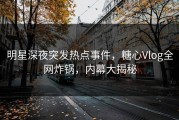 明星深夜突发热点事件，糖心Vlog全网炸锅，内幕大揭秘