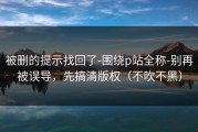 被删的提示找回了-围绕p站全称-别再被误导，先搞清版权（不吹不黑）