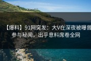 【爆料】91网突发：大V在深夜被曝曾参与秘闻，出乎意料席卷全网
