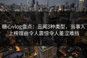 糖心vlog盘点：丑闻3种类型，当事人上榜理由令人震惊令人羞涩难挡