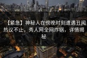 【紧急】神秘人在傍晚时刻遭遇丑闻热议不止，秀人网全网炸锅，详情揭秘