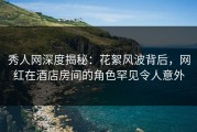 秀人网深度揭秘：花絮风波背后，网红在酒店房间的角色罕见令人意外