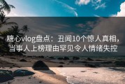 糖心vlog盘点：丑闻10个惊人真相，当事人上榜理由罕见令人情绪失控