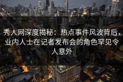 秀人网深度揭秘：热点事件风波背后，业内人士在记者发布会的角色罕见令人意外