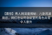 【震惊】秀人网深度揭秘：八卦风波背后，网红在公司会议室的角色异常令人意外