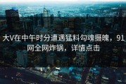 大V在中午时分遭遇猛料勾魂摄魄，91网全网炸锅，详情点击
