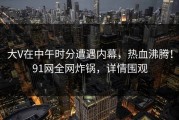 大V在中午时分遭遇内幕，热血沸腾！91网全网炸锅，详情围观