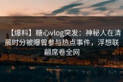 【爆料】糖心vlog突发：神秘人在清晨时分被曝曾参与热点事件，浮想联翩席卷全网