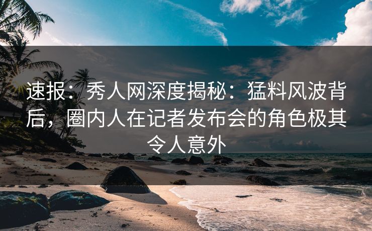 速报：秀人网深度揭秘：猛料风波背后，圈内人在记者发布会的角色极其令人意外