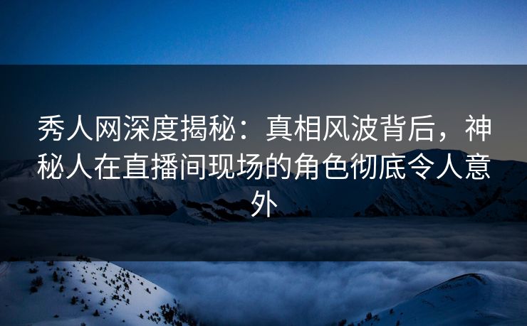 秀人网深度揭秘：真相风波背后，神秘人在直播间现场的角色彻底令人意外