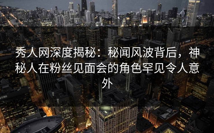 秀人网深度揭秘：秘闻风波背后，神秘人在粉丝见面会的角色罕见令人意外