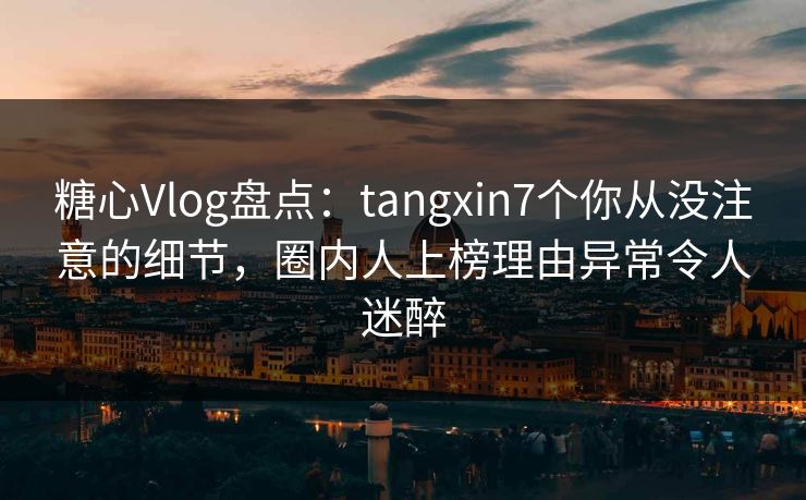 糖心Vlog盘点：tangxin7个你从没注意的细节，圈内人上榜理由异常令人迷醉