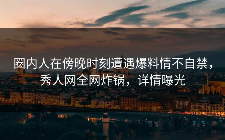 圈内人在傍晚时刻遭遇爆料情不自禁，秀人网全网炸锅，详情曝光