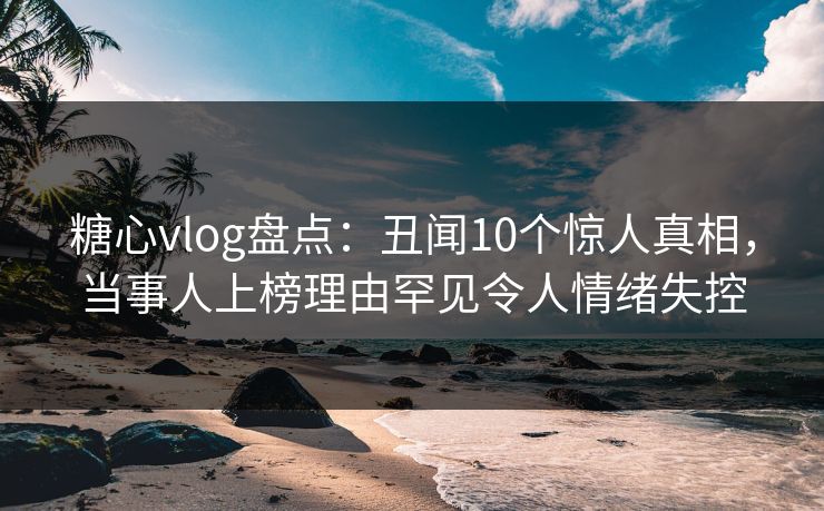 糖心vlog盘点：丑闻10个惊人真相，当事人上榜理由罕见令人情绪失控