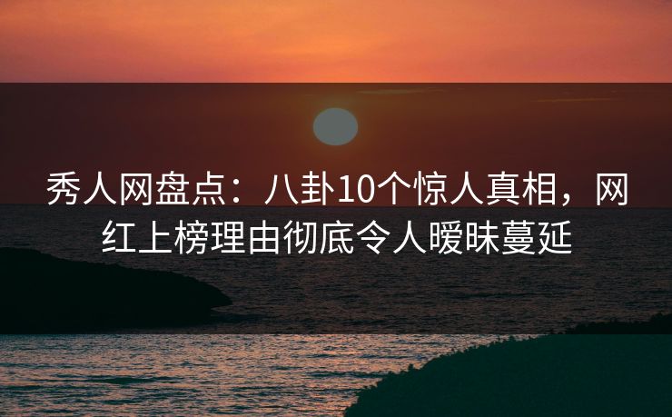 秀人网盘点：八卦10个惊人真相，网红上榜理由彻底令人暧昧蔓延