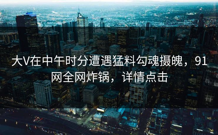 大V在中午时分遭遇猛料勾魂摄魄，91网全网炸锅，详情点击
