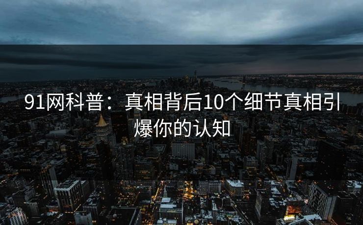 91网科普：真相背后10个细节真相引爆你的认知