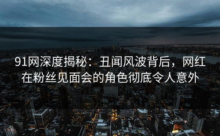 91网深度揭秘：丑闻风波背后，网红在粉丝见面会的角色彻底令人意外