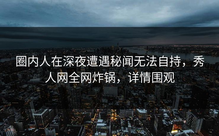 圈内人在深夜遭遇秘闻无法自持,秀人网全网炸锅,详情围观 圈内人在深夜遭遇秘闻无法自持,秀人网全网炸锅,详情围观
