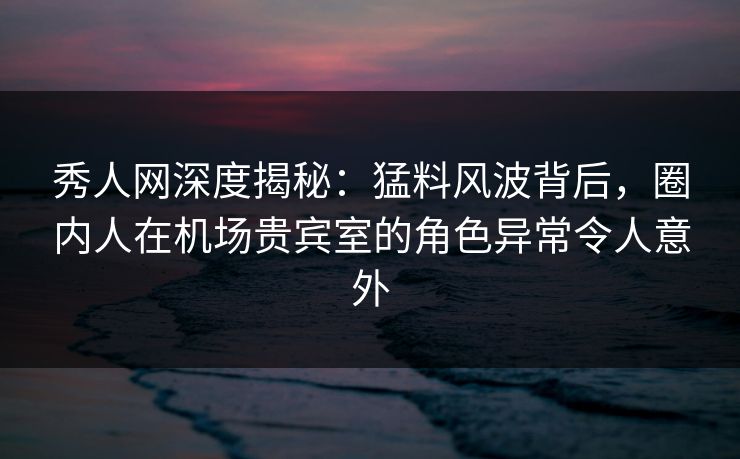 秀人网深度揭秘:猛料风波背后,圈内人在机场贵宾室的角色异常令人意外 秀人网深度揭秘:猛料风波背后,圈内人在机场贵宾室的角色异常令人意外