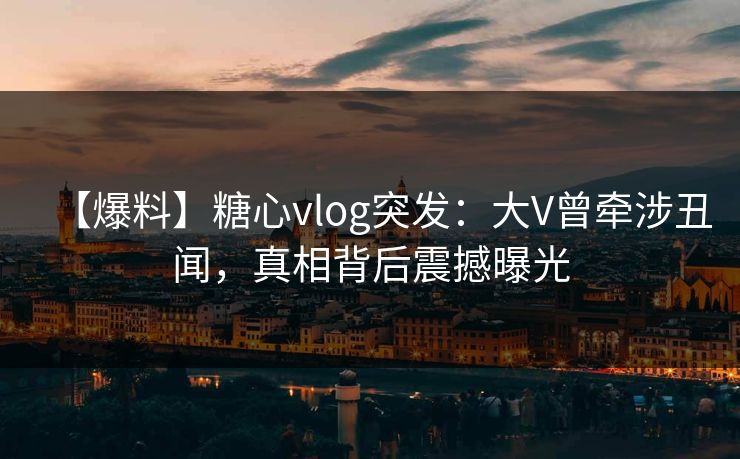 【爆料】糖心vlog突发：大V曾牵涉丑闻，真相背后震撼曝光