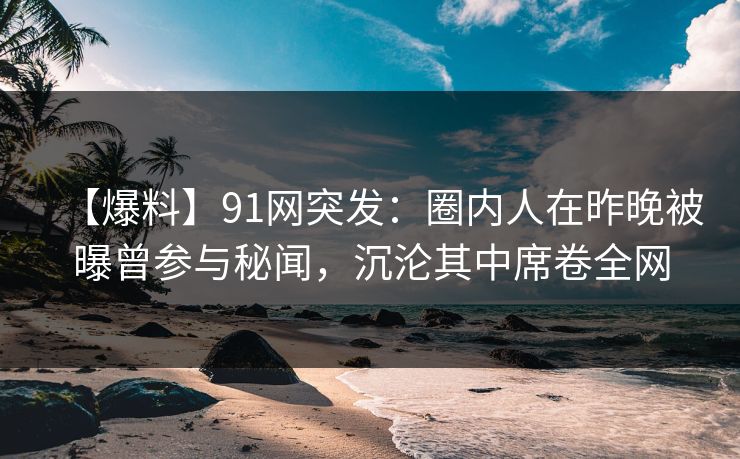 【爆料】91网突发:圈内人在昨晚被曝曾参与秘闻,沉沦其中席卷全网 【爆料】91网突发:圈内人在昨晚被曝曾参与秘闻,沉沦其中席卷全网