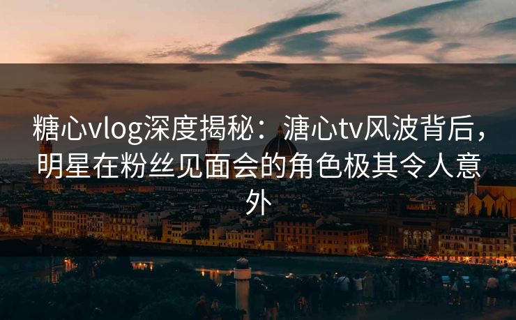 糖心vlog深度揭秘:溏心tv风波背后,明星在粉丝见面会的角色极其令人意外 糖心vlog深度揭秘:溏心tv风波背后,明星在粉丝见面会的角色极其令人意外