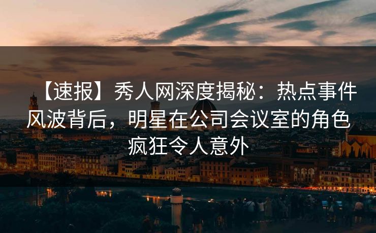 【速报】秀人网深度揭秘:热点事件风波背后,明星在公司会议室的角色疯狂令人意外 【速报】秀人网深度揭秘:热点事件风波背后,明星在公司会议室的角色疯狂令人意外