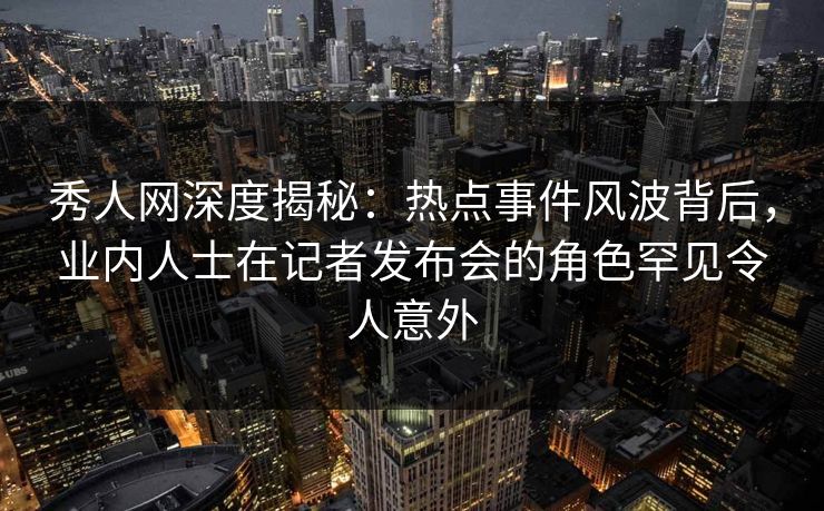 秀人网深度揭秘：热点事件风波背后，业内人士在记者发布会的角色罕见令人意外