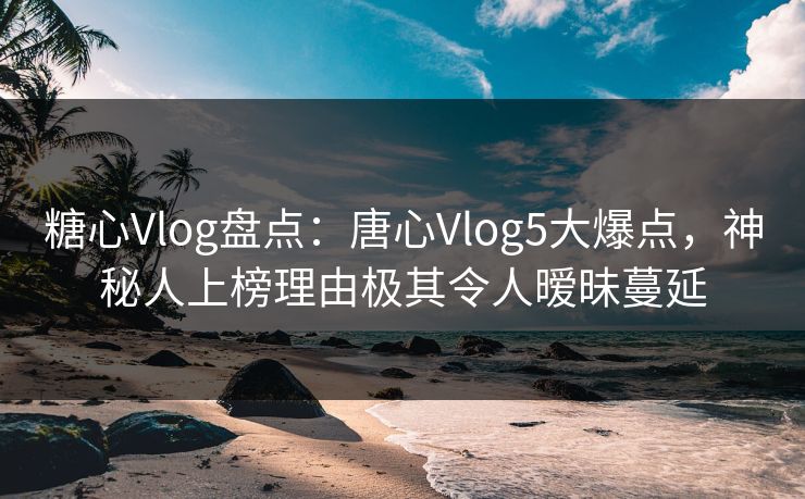 糖心Vlog盘点:唐心Vlog5大爆点,神秘人上榜理由极其令人暧昧蔓延 糖心Vlog盘点:唐心Vlog5大爆点,神秘人上榜理由极其令人暧昧蔓延