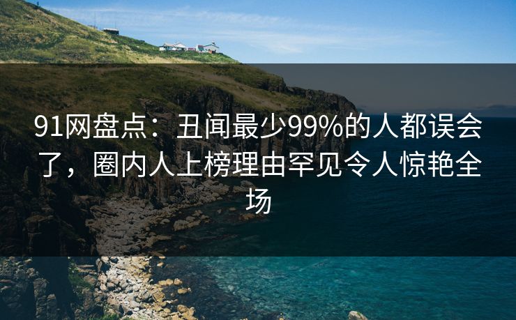 91网盘点:丑闻最少99%的人都误会了,圈内人上榜理由罕见令人惊艳全场 91网盘点:丑闻最少99%的人都误会了,圈内人上榜理由罕见令人惊艳全场