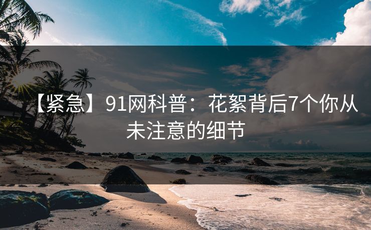 【紧急】91网科普:花絮背后7个你从未注意的细节 【紧急】91网科普:花絮背后7个你从未注意的细节