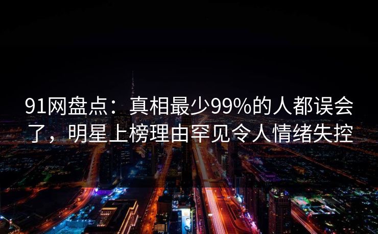91网盘点:真相最少99%的人都误会了,明星上榜理由罕见令人情绪失控 91网盘点:真相最少99%的人都误会了,明星上榜理由罕见令人情绪失控