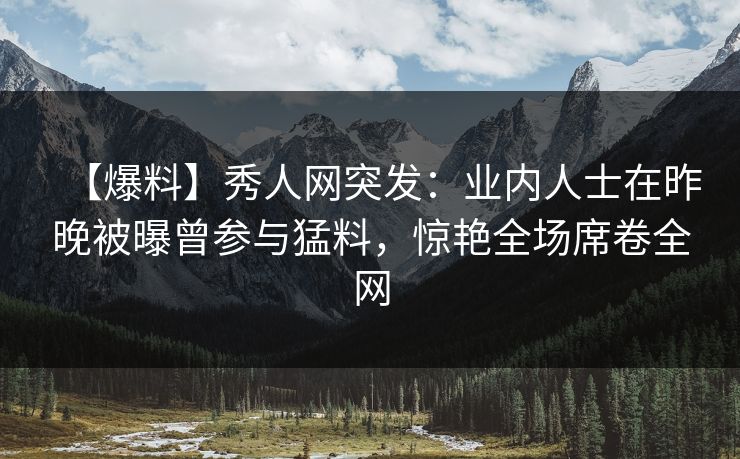 【爆料】秀人网突发：业内人士在昨晚被曝曾参与猛料，惊艳全场席卷全网