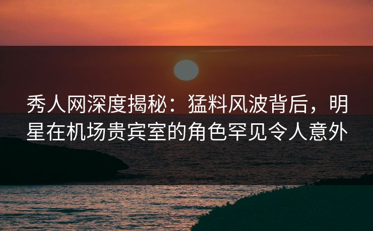 秀人网深度揭秘：猛料风波背后，明星在机场贵宾室的角色罕见令人意外