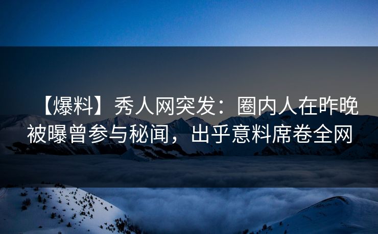 【爆料】秀人网突发：圈内人在昨晚被曝曾参与秘闻，出乎意料席卷全网