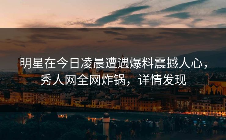 明星在今日凌晨遭遇爆料震撼人心，秀人网全网炸锅，详情发现