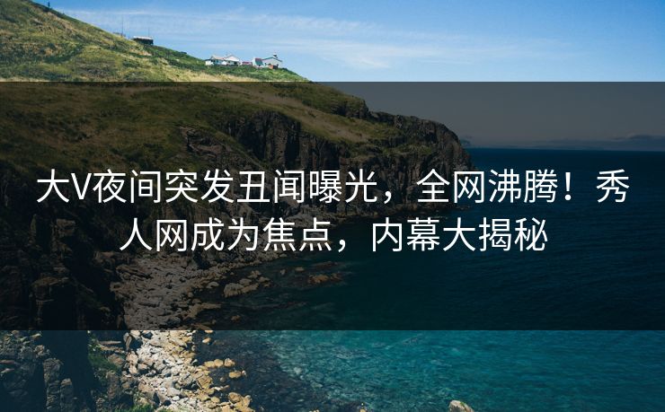 大V夜间突发丑闻曝光，全网沸腾！秀人网成为焦点，内幕大揭秘