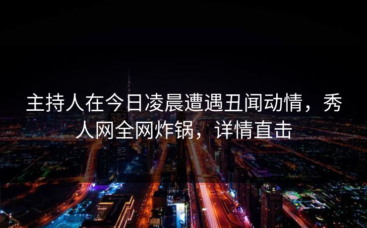 主持人在今日凌晨遭遇丑闻动情，秀人网全网炸锅，详情直击