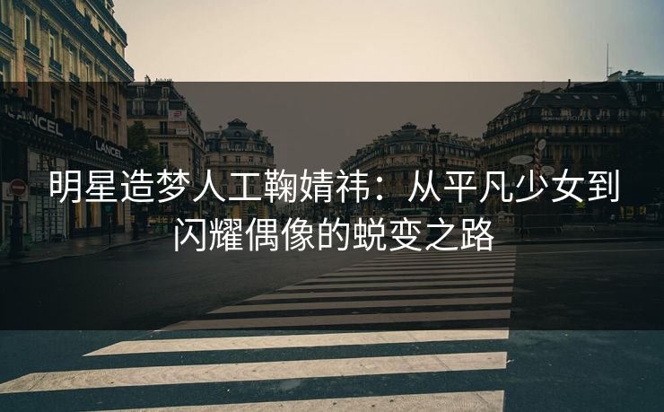 明星造梦人工鞠婧祎：从平凡少女到闪耀偶像的蜕变之路