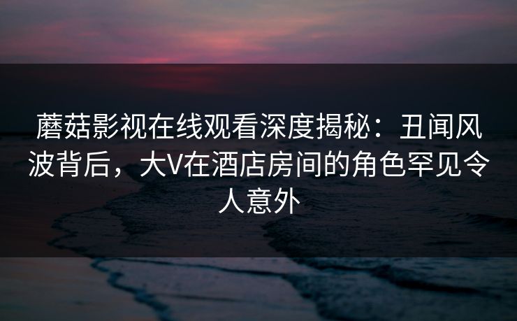 蘑菇影视在线观看深度揭秘：丑闻风波背后，大V在酒店房间的角色罕见令人意外