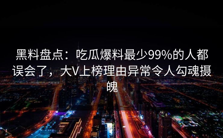 黑料盘点：吃瓜爆料最少99%的人都误会了，大V上榜理由异常令人勾魂摄魄