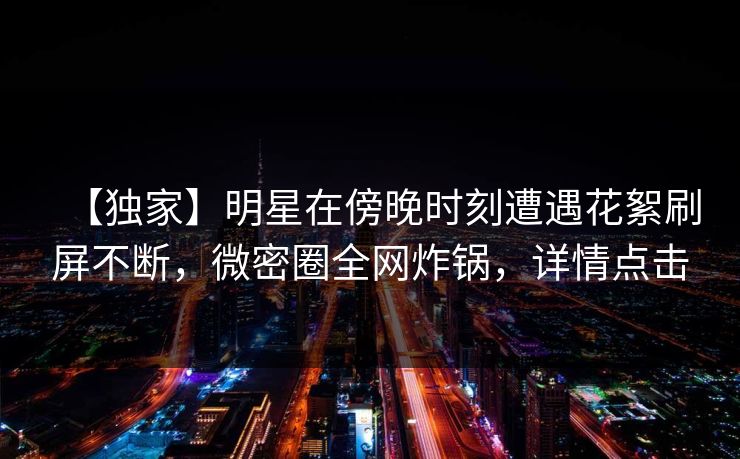 【独家】明星在傍晚时刻遭遇花絮刷屏不断，微密圈全网炸锅，详情点击