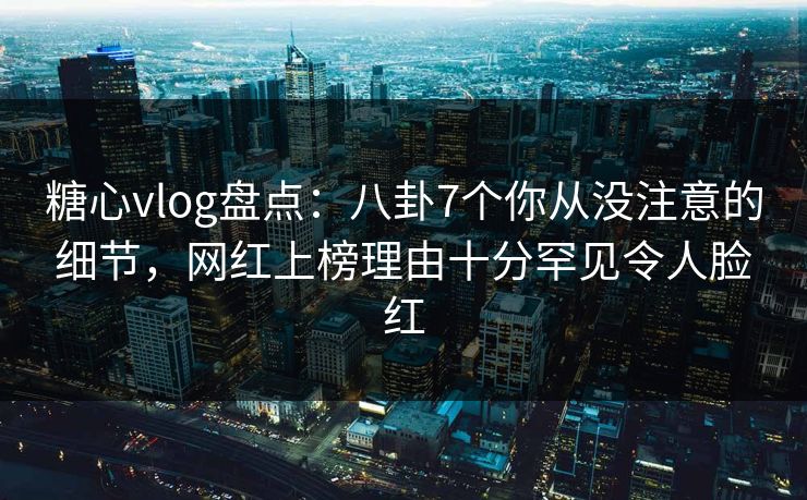 糖心vlog盘点：八卦7个你从没注意的细节，网红上榜理由十分罕见令人脸红