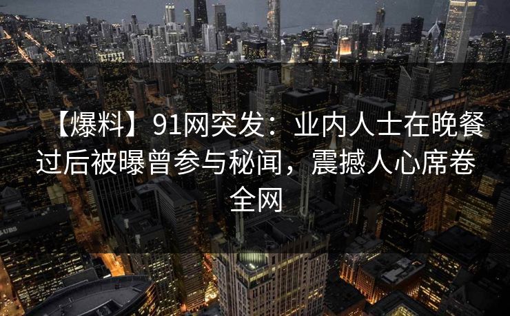 【爆料】91网突发:业内人士在晚餐过后被曝曾参与秘闻,震撼人心席卷全网 【爆料】91网突发:业内人士在晚餐过后被曝曾参与秘闻,震撼人心席卷全网