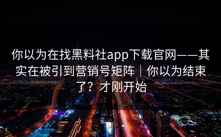 你以为在找黑料社app下载官网——其实在被引到营销号矩阵|你以为结束了?才刚开始 你以为在找黑料社app下载官网——其实在被引到营销号矩阵|你以为结束了?才刚开始